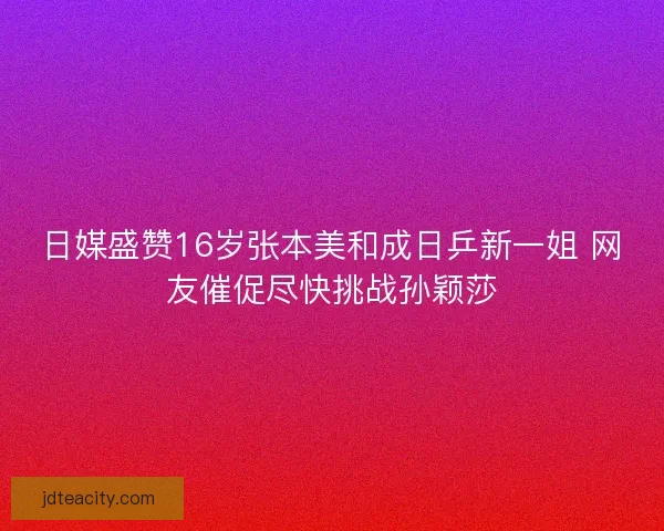 日媒盛赞16岁张本美和成日乒新一姐 网友催促尽快挑战孙颖莎