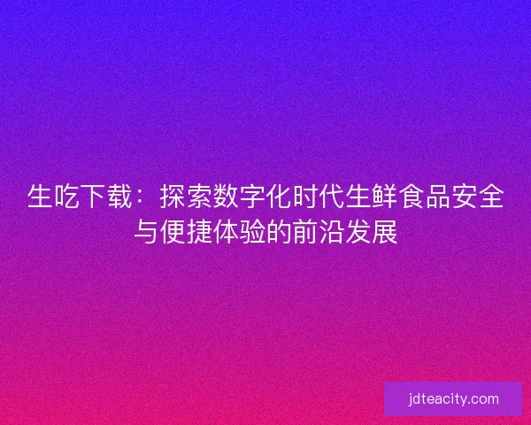 生吃下载：探索数字化时代生鲜食品安全与便捷体验的前沿发展