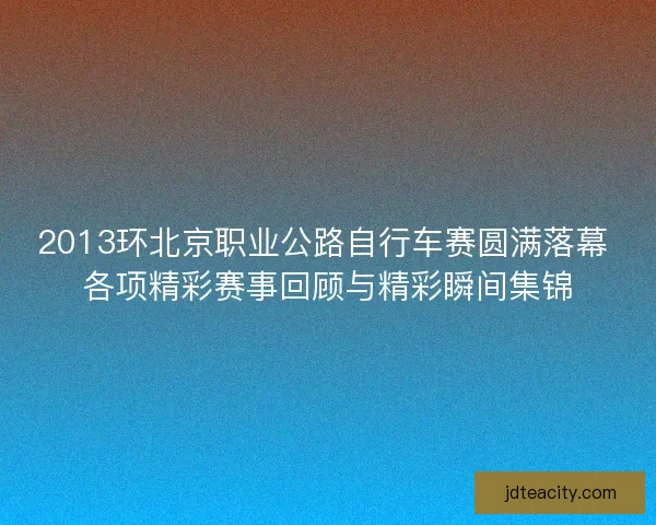 2013环北京职业公路自行车赛圆满落幕 各项精彩赛事回顾与精彩瞬间集锦