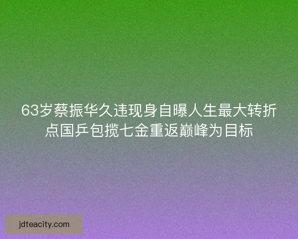 63岁蔡振华久违现身自曝人生最大转折点国乒包揽七金重返巅峰为目标