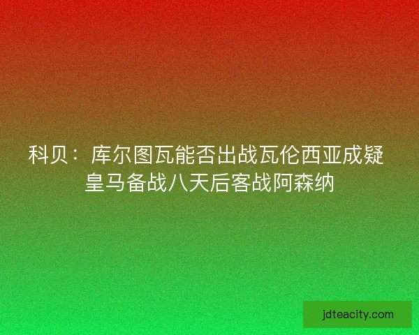 科贝：库尔图瓦能否出战瓦伦西亚成疑 皇马备战八天后客战阿森纳