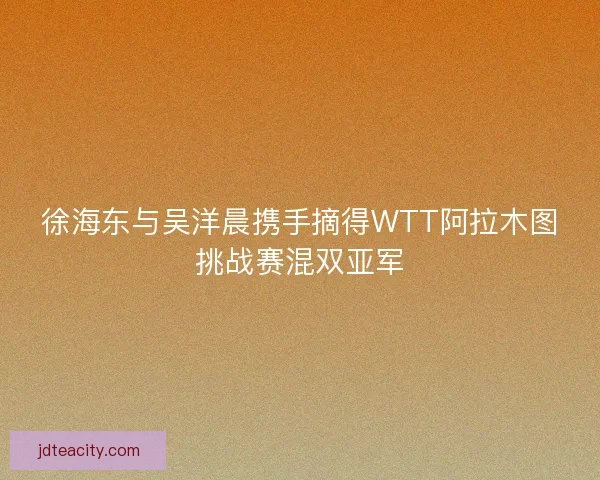 徐海东与吴洋晨携手摘得WTT阿拉木图挑战赛混双亚军