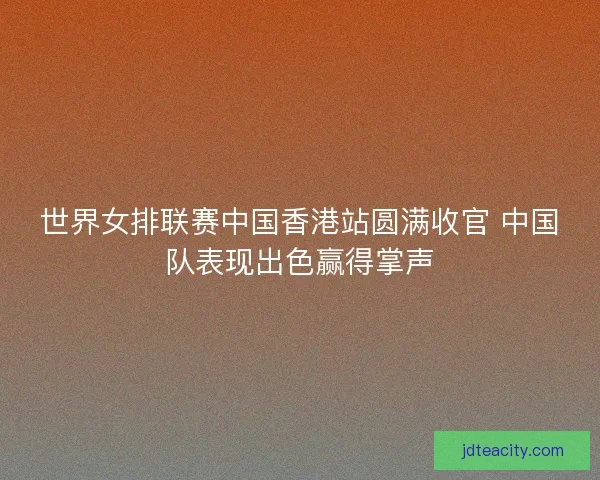世界女排联赛中国香港站圆满收官 中国队表现出色赢得掌声