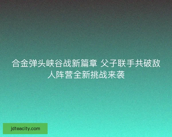 合金弹头峡谷战新篇章 父子联手共破敌人阵营全新挑战来袭