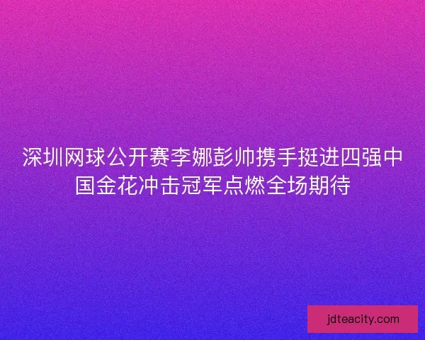 深圳网球公开赛李娜彭帅携手挺进四强中国金花冲击冠军点燃全场期待