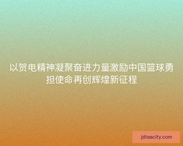 以贺电精神凝聚奋进力量激励中国篮球勇担使命再创辉煌新征程