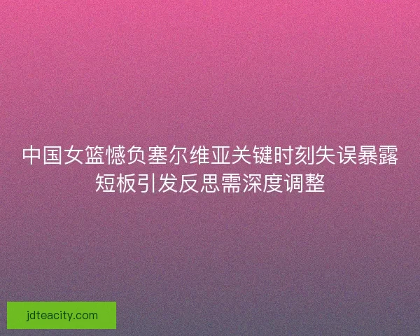 中国女篮憾负塞尔维亚关键时刻失误暴露短板引发反思需深度调整