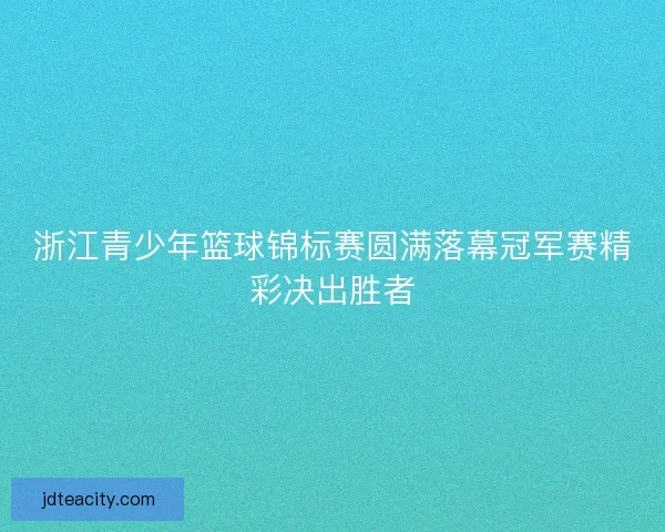 浙江青少年篮球锦标赛圆满落幕冠军赛精彩决出胜者 浙江青少年篮球锦标赛圆满落幕冠军赛精彩决出胜者