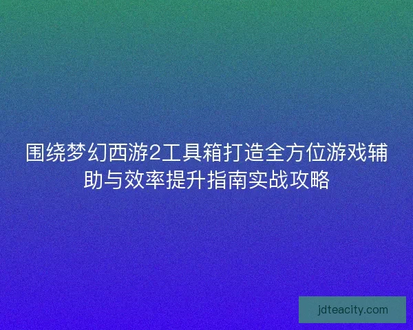 围绕梦幻西游2工具箱打造全方位游戏辅助与效率提升指南实战攻略