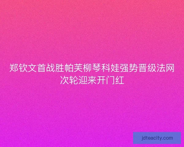 郑钦文首战胜帕芙柳琴科娃强势晋级法网次轮迎来开门红