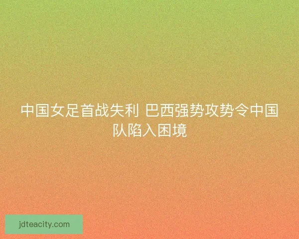 中国女足首战失利 巴西强势攻势令中国队陷入困境