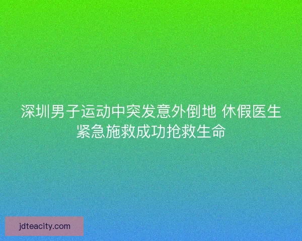 深圳男子运动中突发意外倒地 休假医生紧急施救成功抢救生命