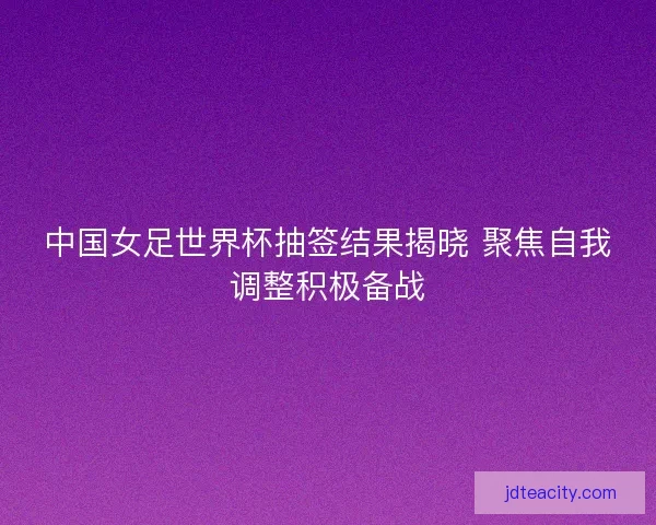 中国女足世界杯抽签结果揭晓 聚焦自我调整积极备战