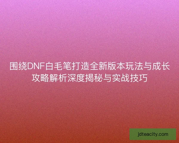 围绕DNF白毛笔打造全新版本玩法与成长攻略解析深度揭秘与实战技巧