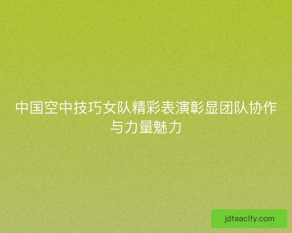 中国空中技巧女队精彩表演彰显团队协作与力量魅力