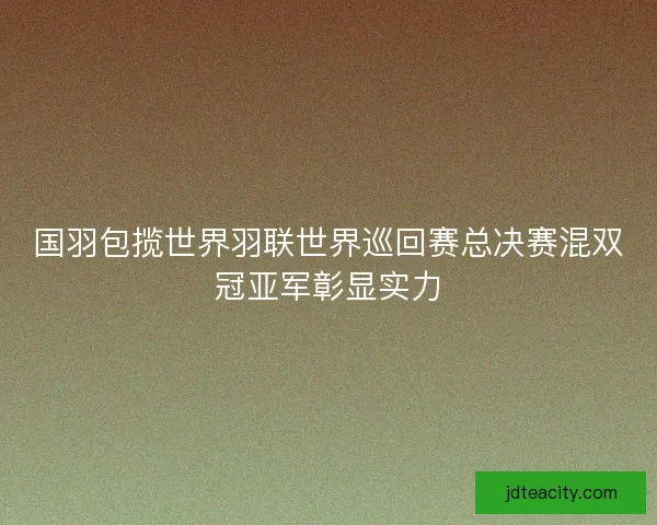 国羽包揽世界羽联世界巡回赛总决赛混双冠亚军彰显实力