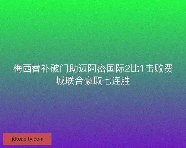 梅西替补破门助迈阿密国际2比1击败费城联合豪取七连胜