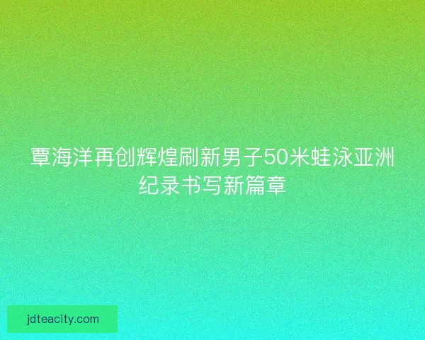 覃海洋再创辉煌刷新男子50米蛙泳亚洲纪录书写新篇章