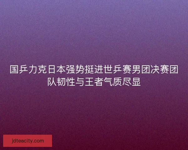 国乒力克日本强势挺进世乒赛男团决赛团队韧性与王者气质尽显